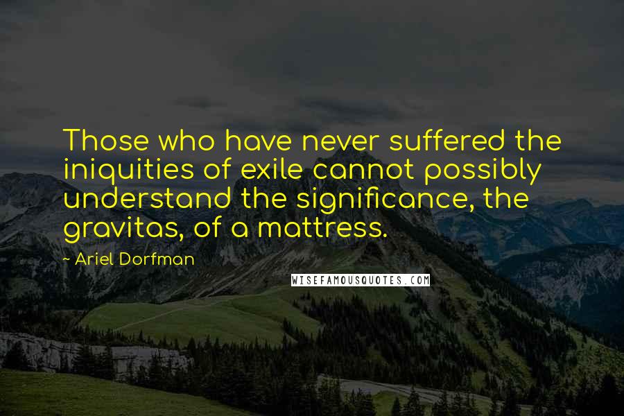 Ariel Dorfman Quotes: Those who have never suffered the iniquities of exile cannot possibly understand the significance, the gravitas, of a mattress.