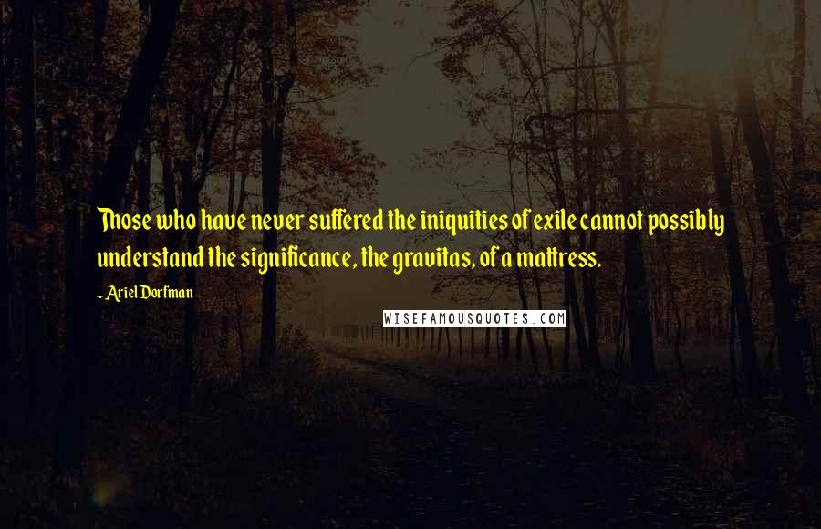 Ariel Dorfman Quotes: Those who have never suffered the iniquities of exile cannot possibly understand the significance, the gravitas, of a mattress.