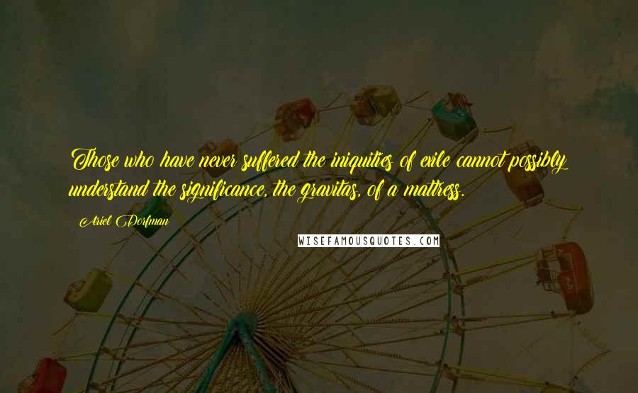 Ariel Dorfman Quotes: Those who have never suffered the iniquities of exile cannot possibly understand the significance, the gravitas, of a mattress.