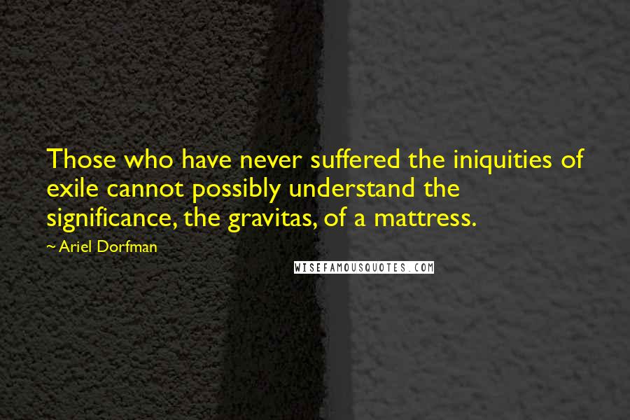 Ariel Dorfman Quotes: Those who have never suffered the iniquities of exile cannot possibly understand the significance, the gravitas, of a mattress.