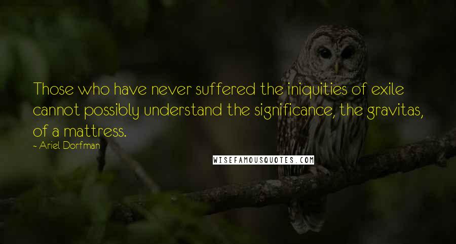 Ariel Dorfman Quotes: Those who have never suffered the iniquities of exile cannot possibly understand the significance, the gravitas, of a mattress.