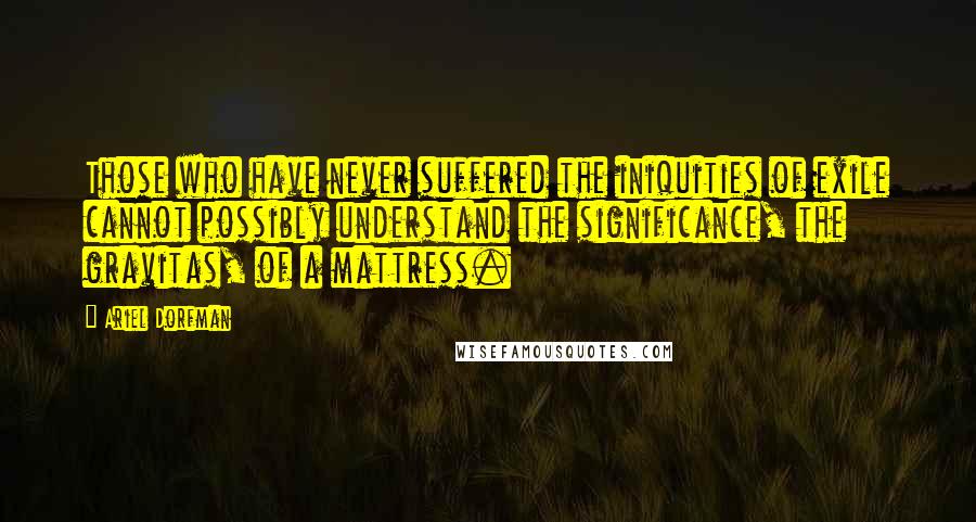 Ariel Dorfman Quotes: Those who have never suffered the iniquities of exile cannot possibly understand the significance, the gravitas, of a mattress.