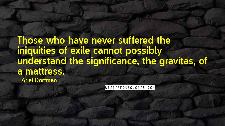 Ariel Dorfman Quotes: Those who have never suffered the iniquities of exile cannot possibly understand the significance, the gravitas, of a mattress.