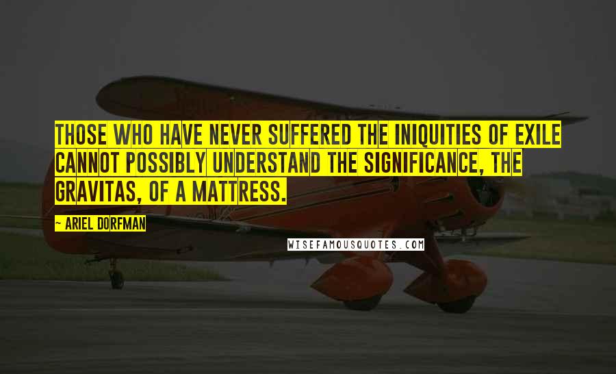 Ariel Dorfman Quotes: Those who have never suffered the iniquities of exile cannot possibly understand the significance, the gravitas, of a mattress.