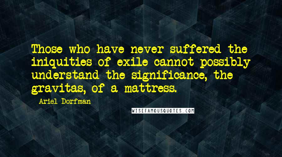 Ariel Dorfman Quotes: Those who have never suffered the iniquities of exile cannot possibly understand the significance, the gravitas, of a mattress.