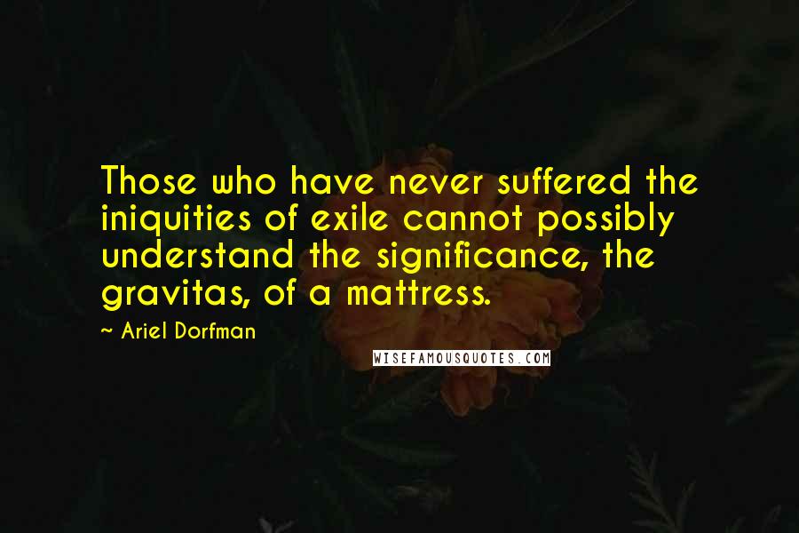 Ariel Dorfman Quotes: Those who have never suffered the iniquities of exile cannot possibly understand the significance, the gravitas, of a mattress.