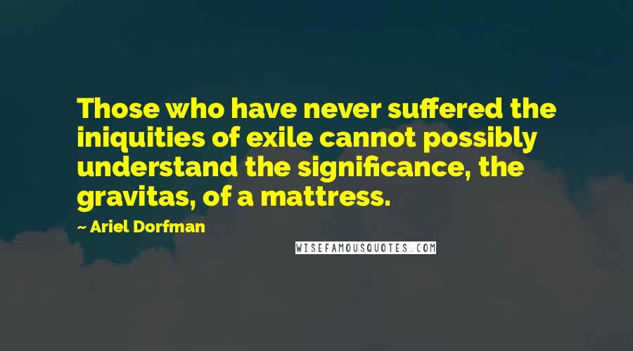 Ariel Dorfman Quotes: Those who have never suffered the iniquities of exile cannot possibly understand the significance, the gravitas, of a mattress.