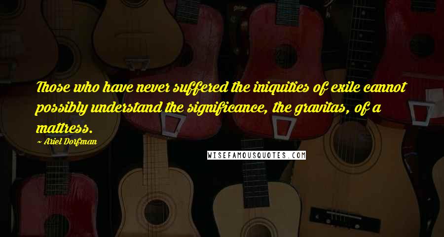 Ariel Dorfman Quotes: Those who have never suffered the iniquities of exile cannot possibly understand the significance, the gravitas, of a mattress.