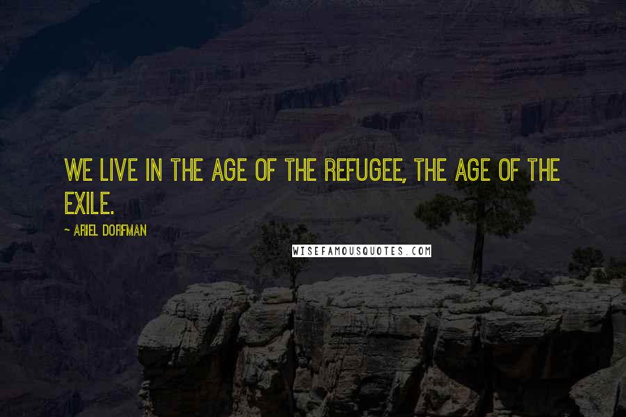 Ariel Dorfman Quotes: We live in the age of the refugee, the age of the exile.