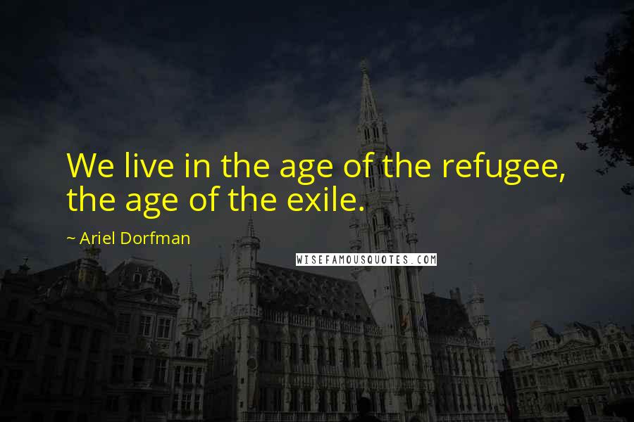 Ariel Dorfman Quotes: We live in the age of the refugee, the age of the exile.