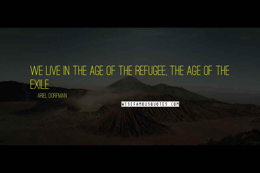 Ariel Dorfman Quotes: We live in the age of the refugee, the age of the exile.