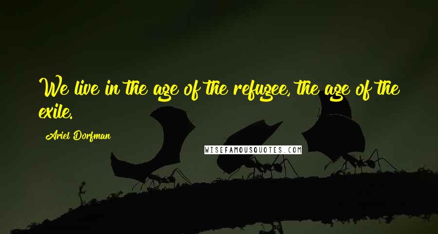 Ariel Dorfman Quotes: We live in the age of the refugee, the age of the exile.