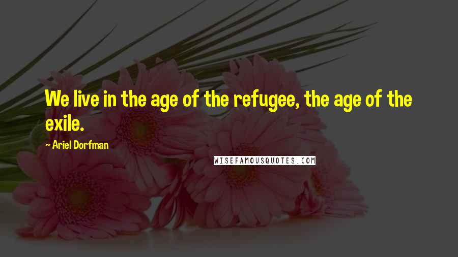 Ariel Dorfman Quotes: We live in the age of the refugee, the age of the exile.