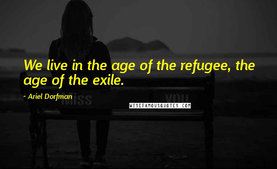 Ariel Dorfman Quotes: We live in the age of the refugee, the age of the exile.