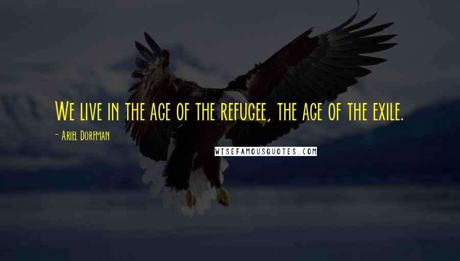 Ariel Dorfman Quotes: We live in the age of the refugee, the age of the exile.