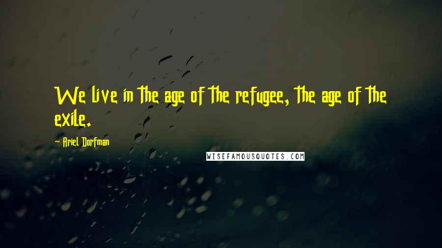 Ariel Dorfman Quotes: We live in the age of the refugee, the age of the exile.