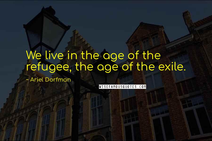 Ariel Dorfman Quotes: We live in the age of the refugee, the age of the exile.