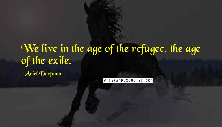 Ariel Dorfman Quotes: We live in the age of the refugee, the age of the exile.