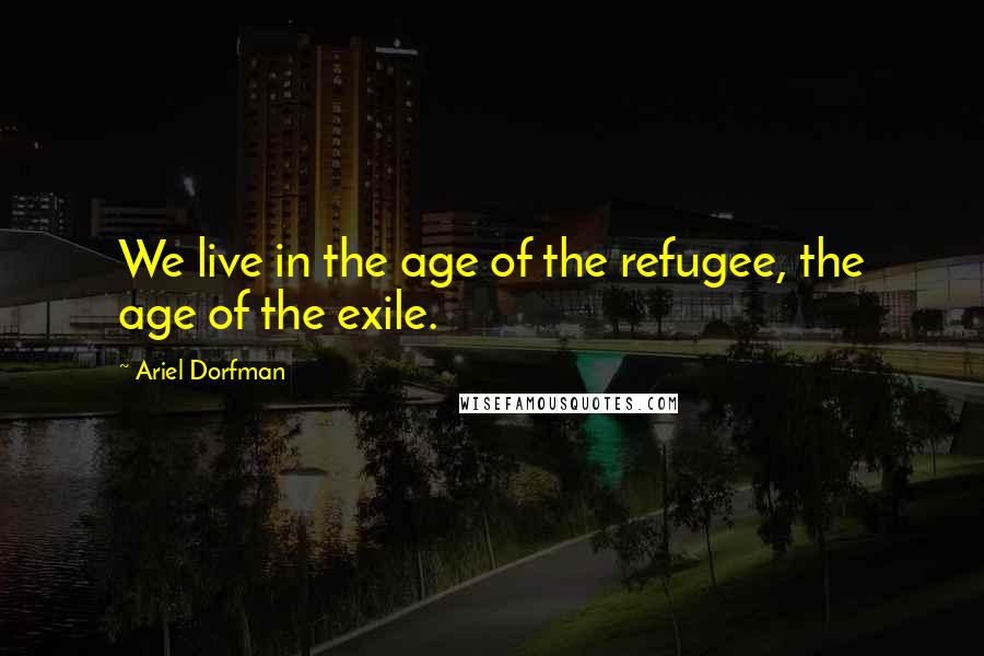 Ariel Dorfman Quotes: We live in the age of the refugee, the age of the exile.