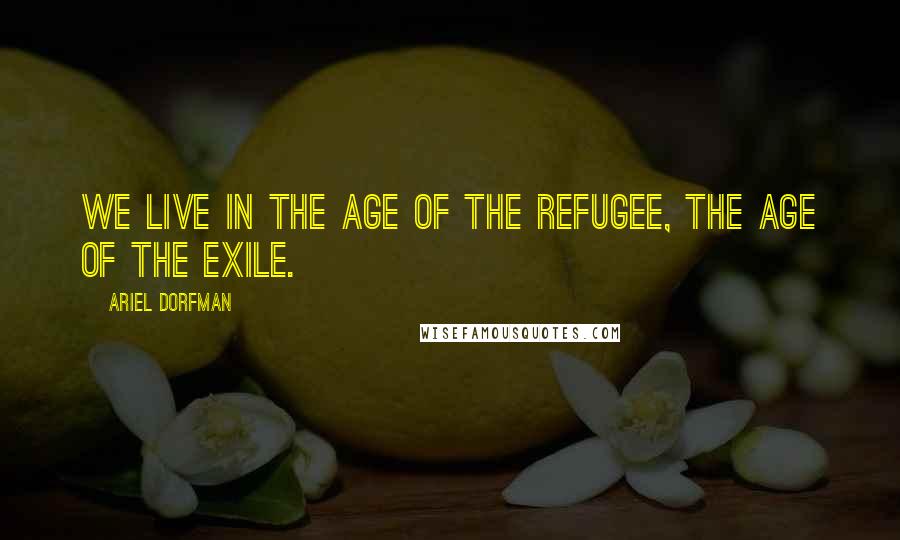 Ariel Dorfman Quotes: We live in the age of the refugee, the age of the exile.
