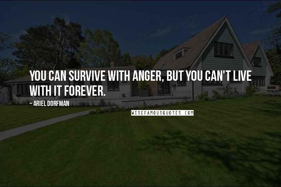 Ariel Dorfman Quotes: You can survive with anger, but you can't live with it forever.