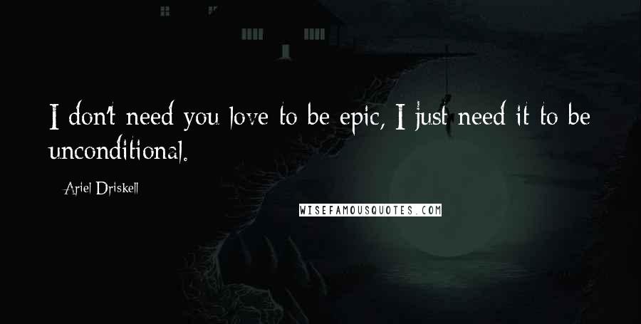 Ariel Driskell Quotes: I don't need you love to be epic, I just need it to be unconditional.