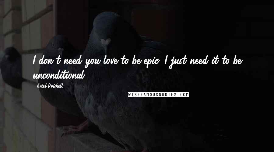 Ariel Driskell Quotes: I don't need you love to be epic, I just need it to be unconditional.