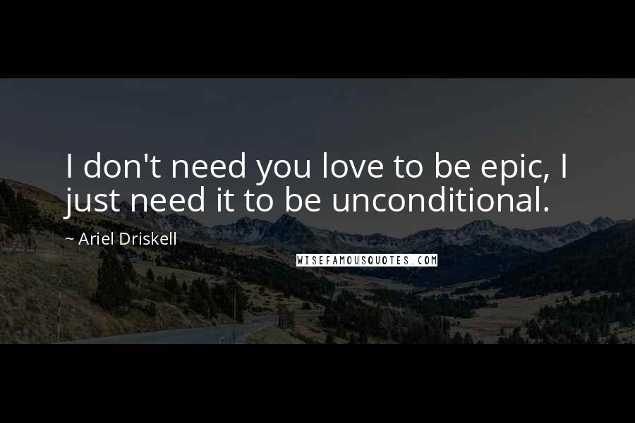 Ariel Driskell Quotes: I don't need you love to be epic, I just need it to be unconditional.