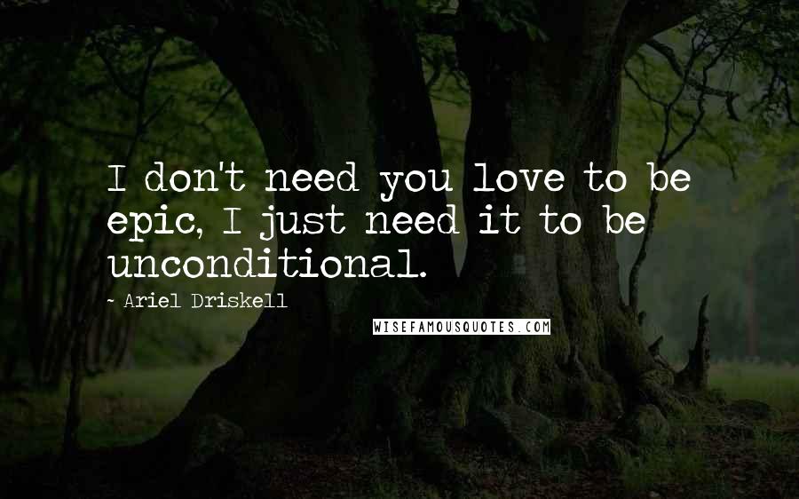 Ariel Driskell Quotes: I don't need you love to be epic, I just need it to be unconditional.