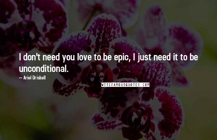 Ariel Driskell Quotes: I don't need you love to be epic, I just need it to be unconditional.