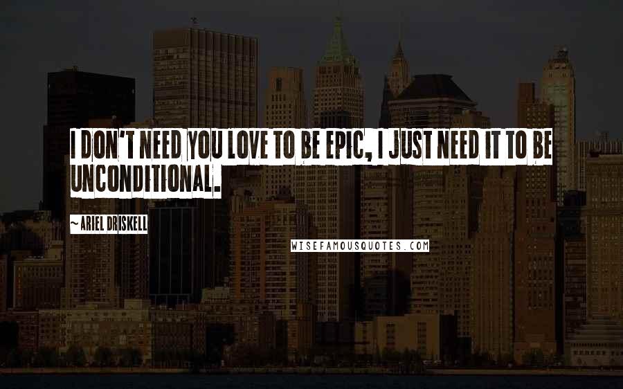 Ariel Driskell Quotes: I don't need you love to be epic, I just need it to be unconditional.
