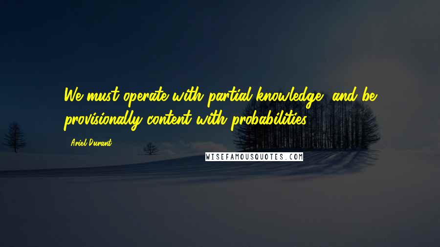 Ariel Durant Quotes: We must operate with partial knowledge, and be provisionally content with probabilities.