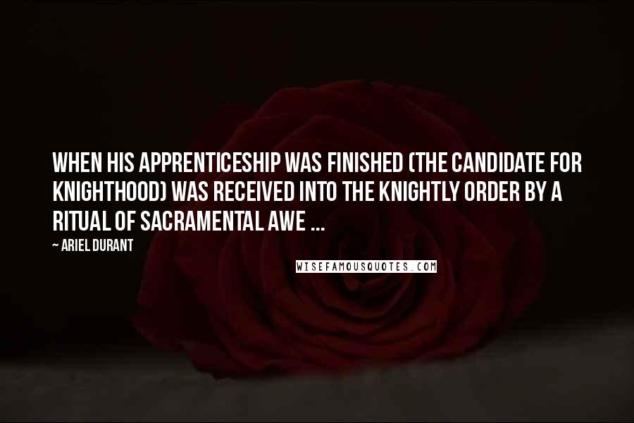 Ariel Durant Quotes: When his apprenticeship was finished (the candidate for Knighthood) was received into the Knightly Order by a ritual of sacramental awe ...