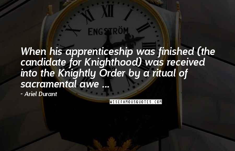 Ariel Durant Quotes: When his apprenticeship was finished (the candidate for Knighthood) was received into the Knightly Order by a ritual of sacramental awe ...