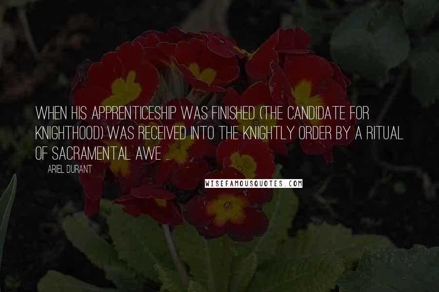 Ariel Durant Quotes: When his apprenticeship was finished (the candidate for Knighthood) was received into the Knightly Order by a ritual of sacramental awe ...