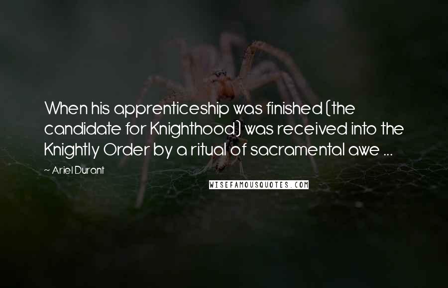 Ariel Durant Quotes: When his apprenticeship was finished (the candidate for Knighthood) was received into the Knightly Order by a ritual of sacramental awe ...