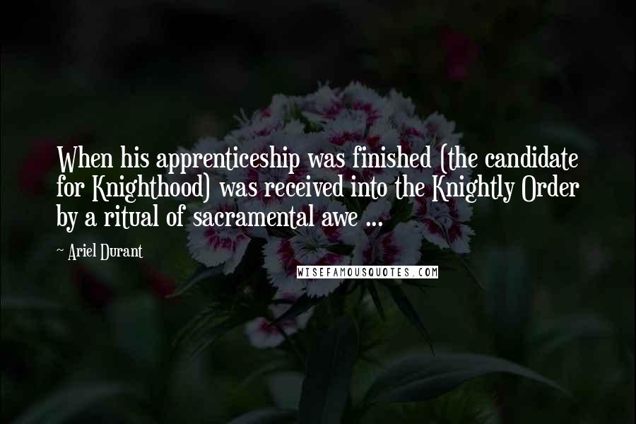 Ariel Durant Quotes: When his apprenticeship was finished (the candidate for Knighthood) was received into the Knightly Order by a ritual of sacramental awe ...