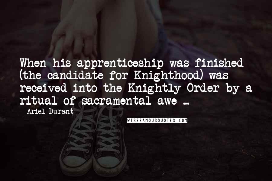 Ariel Durant Quotes: When his apprenticeship was finished (the candidate for Knighthood) was received into the Knightly Order by a ritual of sacramental awe ...