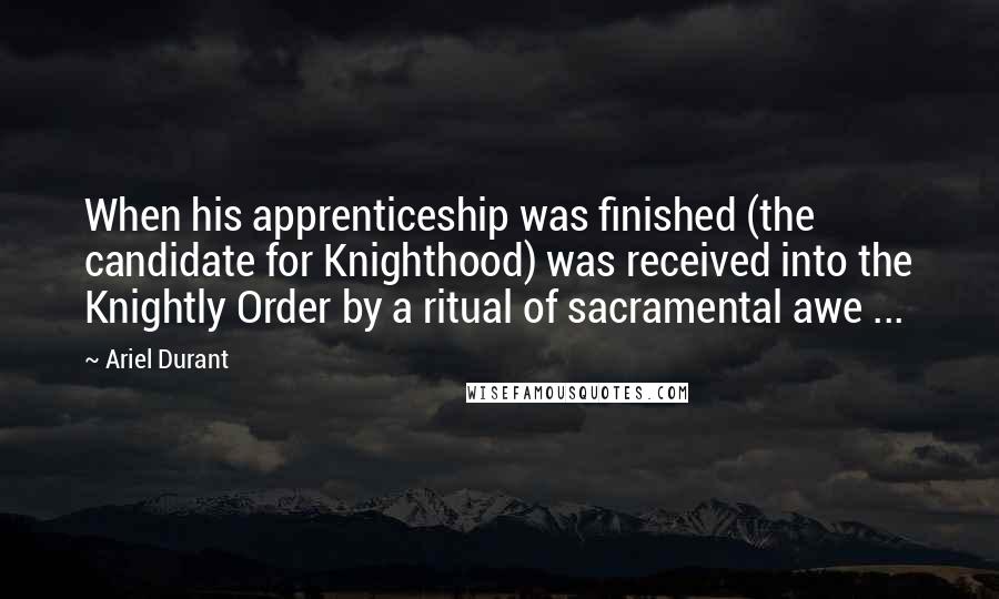 Ariel Durant Quotes: When his apprenticeship was finished (the candidate for Knighthood) was received into the Knightly Order by a ritual of sacramental awe ...