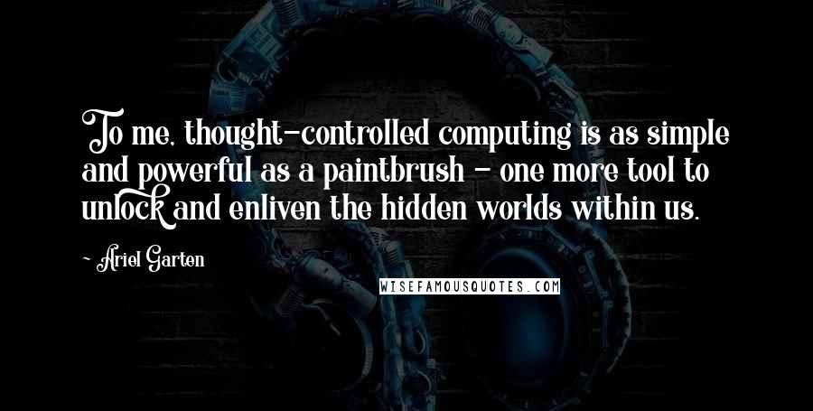 Ariel Garten Quotes: To me, thought-controlled computing is as simple and powerful as a paintbrush - one more tool to unlock and enliven the hidden worlds within us.