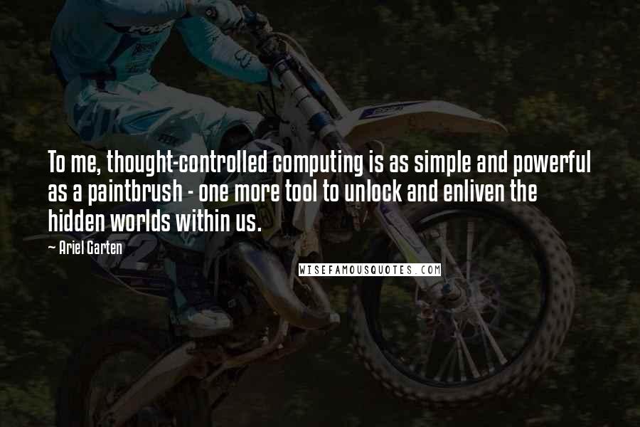 Ariel Garten Quotes: To me, thought-controlled computing is as simple and powerful as a paintbrush - one more tool to unlock and enliven the hidden worlds within us.