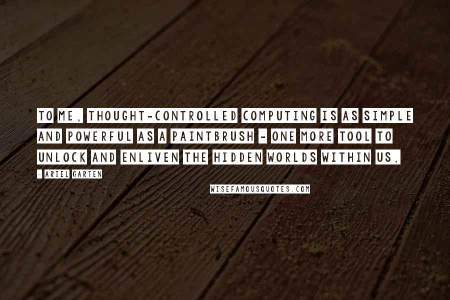 Ariel Garten Quotes: To me, thought-controlled computing is as simple and powerful as a paintbrush - one more tool to unlock and enliven the hidden worlds within us.