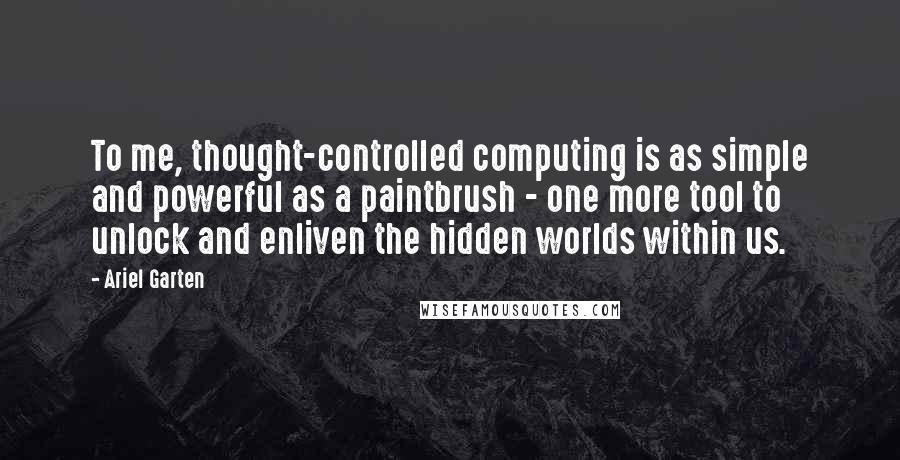 Ariel Garten Quotes: To me, thought-controlled computing is as simple and powerful as a paintbrush - one more tool to unlock and enliven the hidden worlds within us.