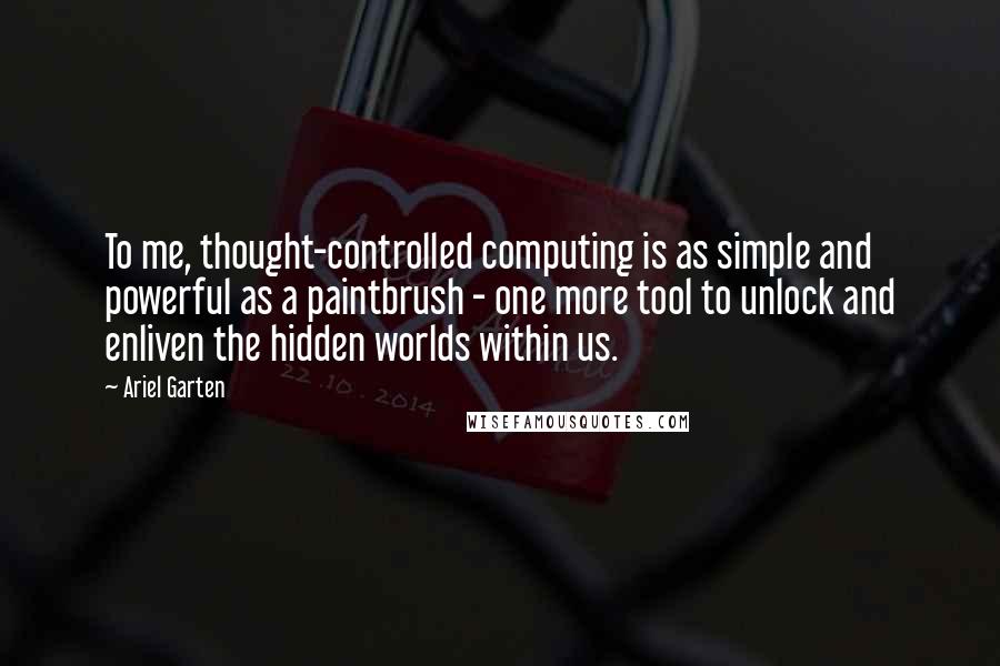 Ariel Garten Quotes: To me, thought-controlled computing is as simple and powerful as a paintbrush - one more tool to unlock and enliven the hidden worlds within us.