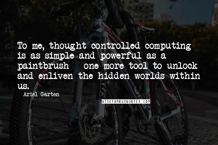 Ariel Garten Quotes: To me, thought-controlled computing is as simple and powerful as a paintbrush - one more tool to unlock and enliven the hidden worlds within us.