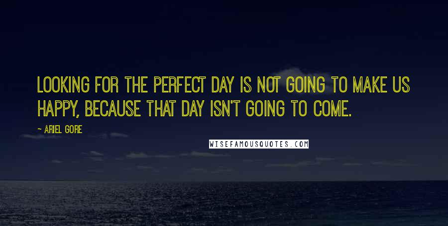 Ariel Gore Quotes: Looking for the perfect day is not going to make us happy, because that day isn't going to come.
