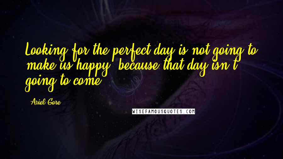 Ariel Gore Quotes: Looking for the perfect day is not going to make us happy, because that day isn't going to come.