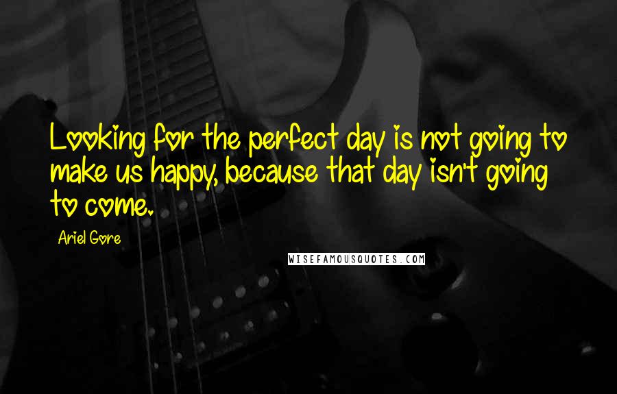 Ariel Gore Quotes: Looking for the perfect day is not going to make us happy, because that day isn't going to come.