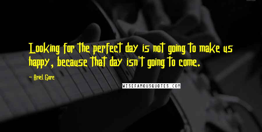 Ariel Gore Quotes: Looking for the perfect day is not going to make us happy, because that day isn't going to come.