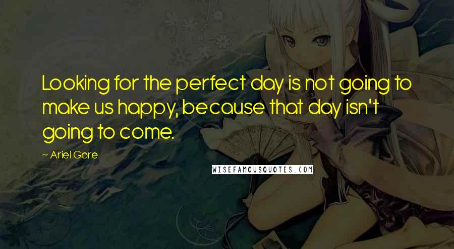 Ariel Gore Quotes: Looking for the perfect day is not going to make us happy, because that day isn't going to come.